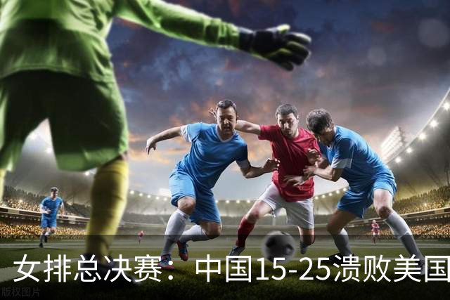 女排总决赛：中国15-25溃败美国，失误不断+全面下风，进四强难了