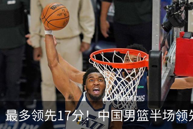最多领先17分！中国男篮半场领先喀麦隆6分 贺希宁11+4+4